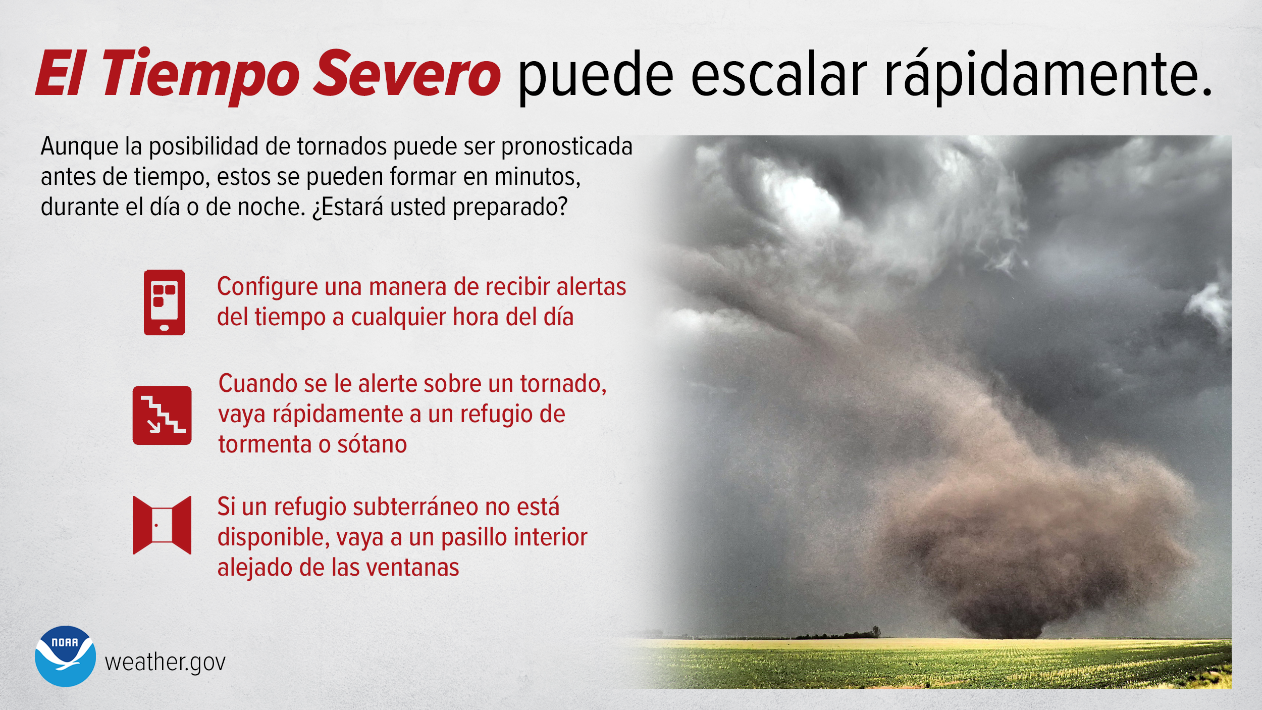 El Tiempo Severo puede escalar rápidamente. Aunque la posibilidad de tornados puede ser pronosticada antes de tiempo, estos se pueden formar en minutos, durante el dÃa o de noche. ¿Estará usted preparado? Configure una manera de recibir alertas del tiempo a cualquier hora del dÃa. Cuando se le alerte sobre un tornado, vaya rápidamente a un refugio de tormenta o sótano. Si un refugio subterráneo no está disponible, vaya a un pasillo interior alejado de las ventanas.